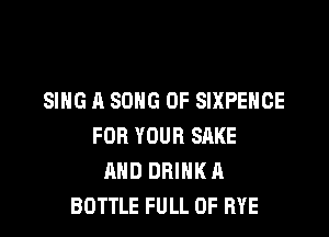 SING A SONG UP SIXPEHCE

FOR YOUR SAKE
AND DRINK A
BOTTLE FULL OF RYE