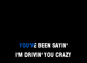 YOU'VE BEEN SAYIH'
I'M DRIVIN' YOU CRAZY
