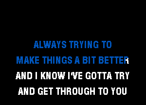 ALWAYS TRYING TO
MAKE THINGS A BIT BETTER
AND I KNOW I'VE GOTTA TRY
AND GET THROUGH TO YOU