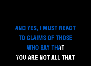 AND YES, I MUST REACT
T0 CLAIMS OF THOSE
WHO SAY THAT

YOU ARE NOT ALL THAT I