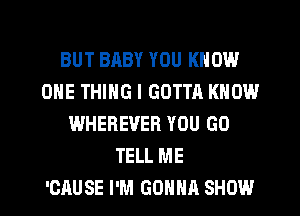 BUT BABY YOU KNOW
ONE THING I GOTTA KNOW
WHEREVER YOU GO
TELL ME
'CAUSE I'M GOHHR SHOW