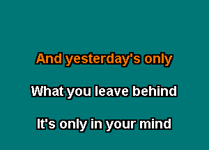 And yesterday's only

What you leave behind

It's only in your mind