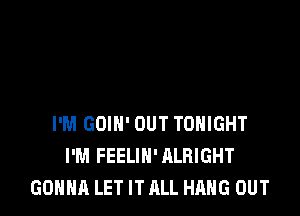 I'M GOIN' OUT TONIGHT
I'M FEELIH' ALRIGHT
GONNA LET IT ALL HANG OUT