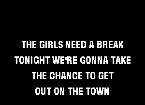 THE GIRLS NEED A BREAK
TONIGHT WE'RE GONNA TAKE
THE CHANCE TO GET
OUT ON THE TOWN
