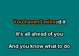 You haven't missed it

It's all ahead of you

And you know what to do
