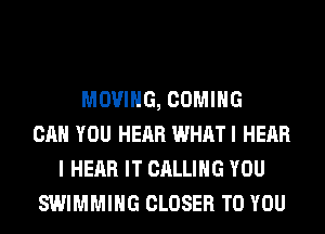 MOVING, COMING
CAN YOU HEAR WHATI HEAR
I HEAR IT CALLING YOU
SWIMMING CLOSER TO YOU