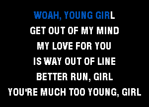 WOAH, YOUNG GIRL
GET OUT OF MY MIND
MY LOVE FOR YOU
IS WAY OUT OF LIHE
BETTER RUN, GIRL
YOU'RE MUCH T00 YOUNG, GIRL