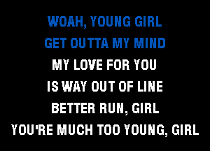 WOAH, YOUNG GIRL
GET OUTTA MY MIND
MY LOVE FOR YOU
IS WAY OUT OF LIHE
BETTER RUN, GIRL
YOU'RE MUCH T00 YOUNG, GIRL