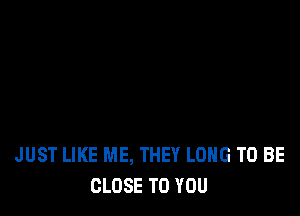 JUST LIKE ME, THEY LONG TO BE
CLOSE TO YOU