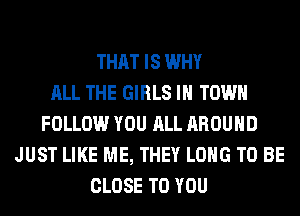 THAT IS WHY
ALL THE GIRLS IN TOWN
FOLLOW YOU ALL AROUND
JUST LIKE ME, THEY LONG TO BE
CLOSE TO YOU