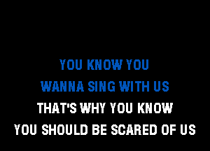 YOU KNOW YOU
WANNA SING WITH US
THAT'S WHY YOU KN 0W
YOU SHOULD BE SCARED OF US