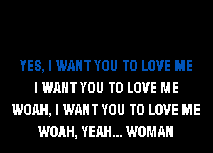 YES, I WANT YOU TO LOVE ME
I WANT YOU TO LOVE ME
WOAH, I WANT YOU TO LOVE ME
WOAH, YEAH... WOMAN