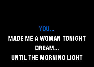 YOU...

MADE ME A WOMRH TONIGHT
DREAM...
UNTIL THE MORNING LIGHT