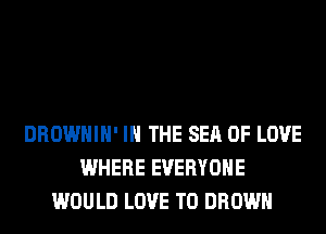 DROWHIH' IN THE SEA OF LOVE
WHERE EVERYONE
WOULD LOVE TO BROWN