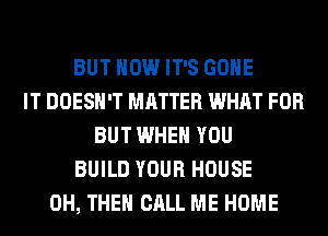 BUT HOW IT'S GONE
IT DOESN'T MATTER WHAT FOR
BUT WHEN YOU
BUILD YOUR HOUSE
0H, THEN CALL ME HOME