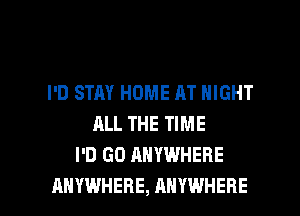 I'D STAY HOME AT NIGHT
ALL THE TIME
I'D GD ANYWHERE

ANYWHERE, ANYWHERE l