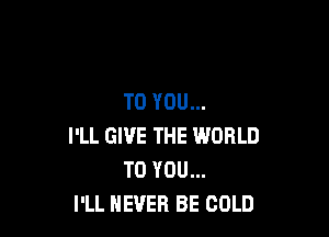 TO YOU...

I'LL GIVE THE WORLD
TO YOU...
I'LL NEVER BE COLD