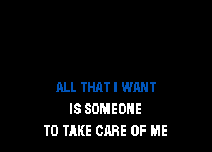 ALL THAT I WANT
IS SOMEONE
TO TAKE CARE OF ME