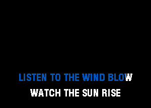 LISTEN TO THE WIND BLOW
WATCH THE SUN RISE