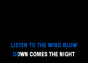 LISTEN TO THE WIND BLOW
DOWN COMES THE NIGHT