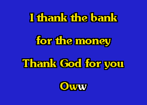 I thank the bank

for the money

Thank God for you

Oww