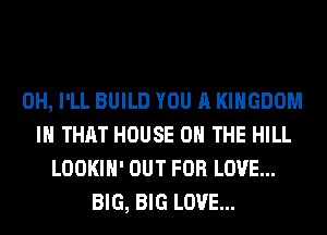 0H, I'LL BUILD YOU A KINGDOM
IH THAT HOUSE ON THE HILL
LOOKIH' OUT FOR LOVE...
BIG, BIG LOVE...