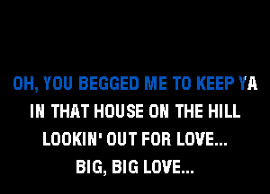 0H, YOU BEGGED ME TO KEEP YA
IH THAT HOUSE ON THE HILL
LOOKIH' OUT FOR LOVE...
BIG, BIG LOVE...