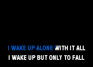 I WAKE UP ALONE WITH IT ALL
I WAKE UP BUT ONLY T0 FALL