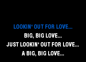 LOOKIH' OUT FOR LOVE...
BIG, BIG LOVE...
JUST LOOKIH' OUT FOR LOVE...
A BIG, BIG LOVE...
