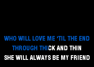 WHO WILL LOVE ME 'TIL THE END
THROUGH THICK AND THIH
SHE WILL ALWAYS BE MY FRIEND