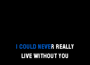 I COULD NEVER REALLY
LIVE WITHOUT YOU