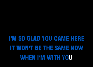 I'M SO GLAD YOU CAME HERE
IT WON'T BE THE SAME HOW
WHEN I'M WITH YOU