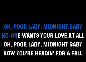 0H, POOR LADY, MIDNIGHT BABY
HO-OHE WANTS YOUR LOVE AT ALL
0H, POOR LADY, MIDNIGHT BABY

HOW YOU'RE HEADIH' FOR A FALL