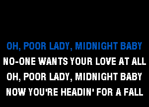 0H, POOR LADY, MIDNIGHT BABY
HO-OHE WANTS YOUR LOVE AT ALL
0H, POOR LADY, MIDNIGHT BABY

HOW YOU'RE HEADIH' FOR A FALL