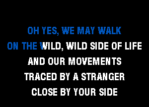 0H YES, WE MAY WALK
ON THE WILD, WILD SIDE OF LIFE
AND OUR MOVEMENTS
TRACED BY A STRANGER
CLOSE BY YOUR SIDE