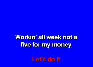 Workin, all week not a
five for my money