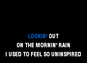LOOKIH' OUT
ON THE MORHIH' RAIN
I USED TO FEEL SO UHINSPIRED
