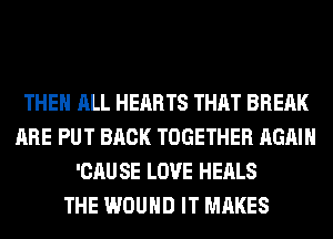 THE ALL HEARTS THAT BREAK
ARE PUT BACK TOGETHER AGAIN
'CAU SE LOVE HEALS
THE WOUND IT MAKES