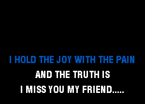 I HOLD THE JOY WITH THE PAIN
AND THE TRUTH IS
I MISS YOU MY FRIEND .....
