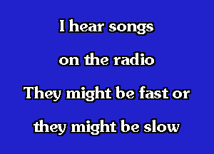 I hear songs

on the radio

They might be fast or

they might be slow