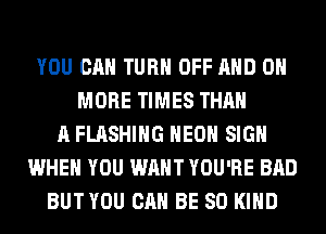 YOU CAN TURN OFF AND 0
MORE TIMES THAN
A FLASHING HEOH SIGN
WHEN YOU WANT YOU'RE BAD
BUT YOU CAN BE SO KIND