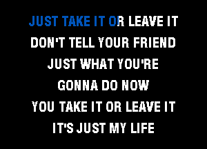 JUST TAKE IT OR LEAVE IT
DON'T TELL YOUR FRIEND
JUST WHAT YOU'RE
GONNA DO HOW
YOU TAKE IT OR LEAVE IT
IT'S JUST MY LIFE