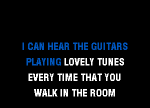 I CAN HEAR THE GUITARS
PLAYING LOVELY TUNES
EVERY TIME THAT YOU

WALK IN THE ROOM