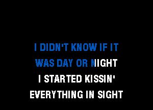 I DIDN'T KNOW IF IT

WAS DAY 0R NIGHT
I STARTED KISSIN'
EVERYTHING IN SIGHT