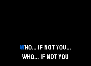 WHO... IF NOT YOU...
WHO... IF NOT YOU