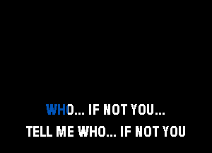 WHO... IF NOT YOU...
TELL ME WHO... IF NOT YOU