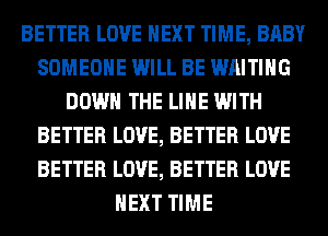 BETTER LOVE NEXT TIME, BABY
SOMEONE WILL BE WAITING
DOWN THE LINE WITH
BETTER LOVE, BETTER LOVE
BETTER LOVE, BETTER LOVE
NEXT TIME