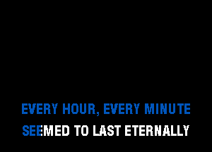 EVERY HOUR, EVERY MINUTE
SEEMED T0 LAST ETERNALLY