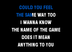 COULD YOU FEEL
THE SAME WAY T00
I WANNA KNOW
THE NAME OF THE GRME
DOES IT MEAN

ANYTHING TO YOU I