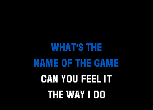 WHAT'S THE

NAME OF THE GAME
CAN YOU FEEL IT
THE WAY I DO